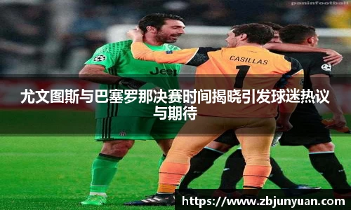 尤文图斯与巴塞罗那决赛时间揭晓引发球迷热议与期待