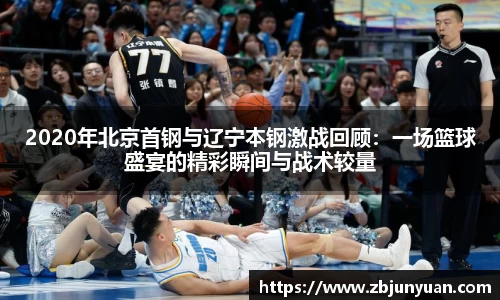 2020年北京首钢与辽宁本钢激战回顾：一场篮球盛宴的精彩瞬间与战术较量