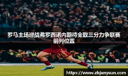 罗马主场迎战弗罗西诺内期待全取三分力争联赛前列位置